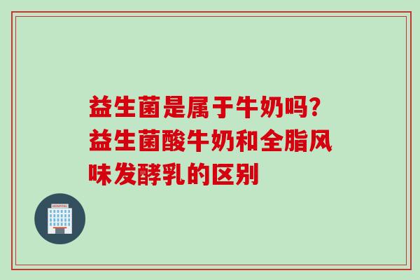益生菌是属于牛奶吗?益生菌酸牛奶和全脂风味发酵乳的区别 益生菌是属于牛奶吗?益生菌酸牛奶和全脂风味发酵乳的区别