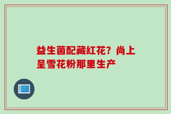益生菌配藏红花？尚上呈雪花粉那里生产