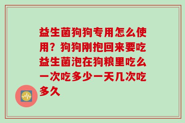 益生菌狗狗专用怎么使用?狗狗刚抱回来要吃益生菌泡在狗粮里吃么一次吃多少一天几次吃多久 益生菌狗狗专用怎么使用?狗狗刚抱回来要吃益生菌泡在狗粮里吃么一次吃多少一天几次吃多久
