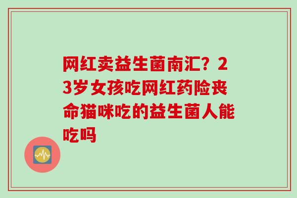 网红卖益生菌南汇?23岁女孩吃网红药险丧命猫咪吃的益生菌人能吃吗 网红卖益生菌南汇?23岁女孩吃网红药险丧命猫咪吃的益生菌人能吃吗