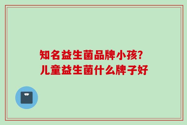 知名益生菌品牌小孩？儿童益生菌什么牌子好