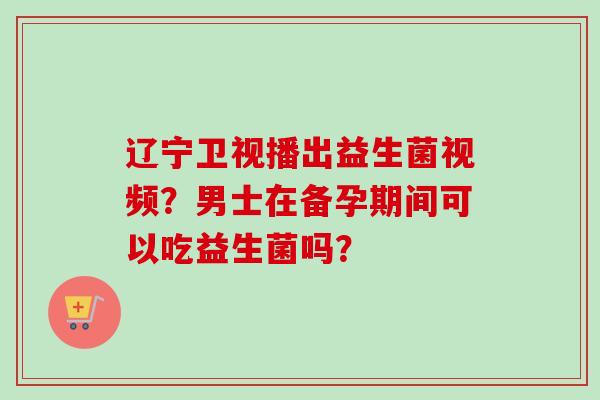 辽宁卫视播出益生菌视频?男士在备孕期间可以吃益生菌吗? 辽宁卫视播出益生菌视频?男士在备孕期间可以吃益生菌吗?