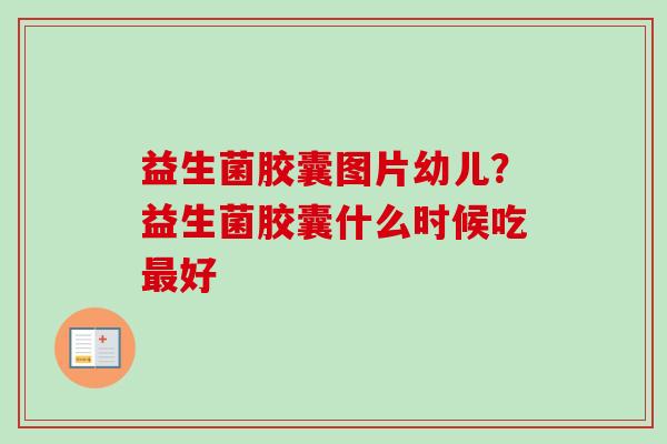 益生菌胶囊图片幼儿？益生菌胶囊什么时候吃好