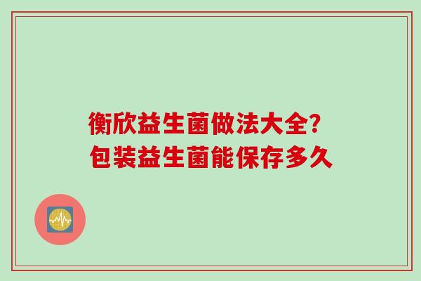衡欣益生菌做法大全？包装益生菌能保存多久
