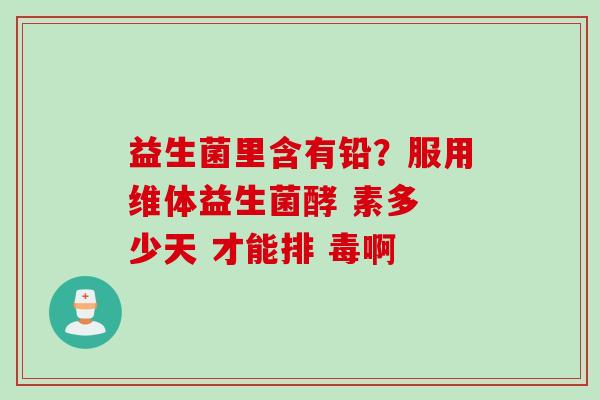 益生菌里含有铅?服用维体益生菌酵 素多 少天 才能排 毒啊 益生菌里含有铅?服用维体益生菌酵 素多 少天 才能排 毒啊