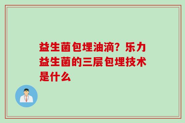 益生菌包埋油滴?乐力益生菌的三层包埋技术是什么 益生菌包埋油滴?乐力益生菌的三层包埋技术是什么