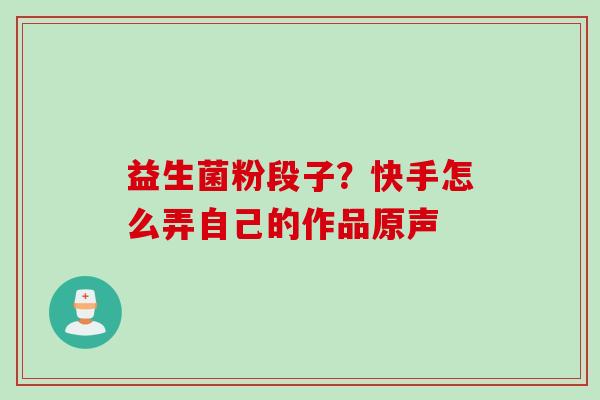益生菌粉段子?快手怎么弄自己的作品原声 益生菌粉段子?快手怎么弄自己的作品原声