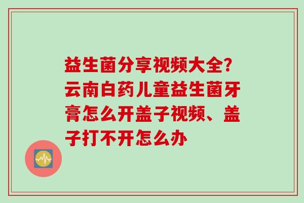 益生菌分享视频大全？云南白药儿童益生菌牙膏怎么开盖子视频、盖子打不开怎么办