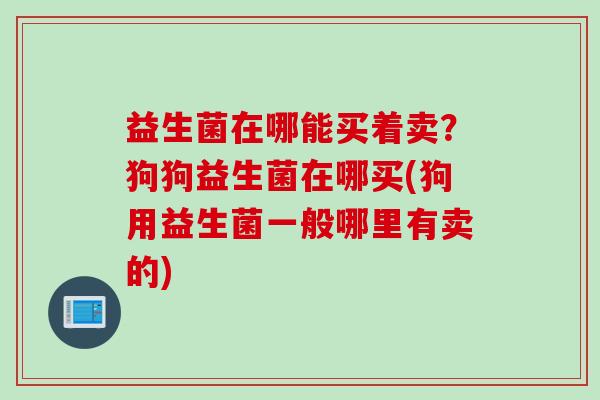 益生菌在哪能买着卖？狗狗益生菌在哪买(狗用益生菌一般哪里有卖的)