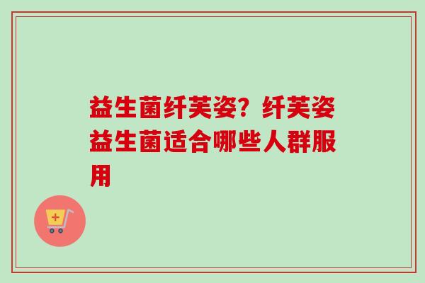 益生菌纤芙姿?纤芙姿益生菌适合哪些人群服用 益生菌纤芙姿?纤芙姿益生菌适合哪些人群服用