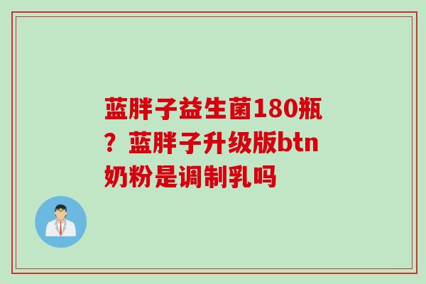 蓝胖子益生菌180瓶？蓝胖子升级版btn奶粉是调制乳吗