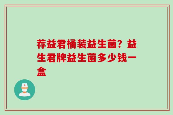 荐益君桶装益生菌?益生君牌益生菌多少钱一盒 荐益君桶装益生菌?益生君牌益生菌多少钱一盒