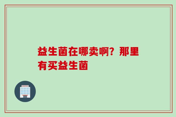 益生菌在哪卖啊?那里有买益生菌 益生菌在哪卖啊?那里有买益生菌