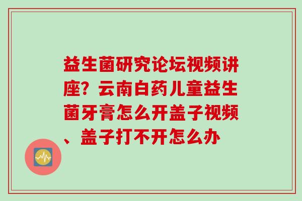 益生菌研究论坛视频讲座?云南白药儿童益生菌牙膏怎么开盖子视频、盖子打不开怎么办 益生菌研究论坛视频讲座?云南白药儿童益生菌牙膏怎么开盖子视频、盖子打不开怎么办
