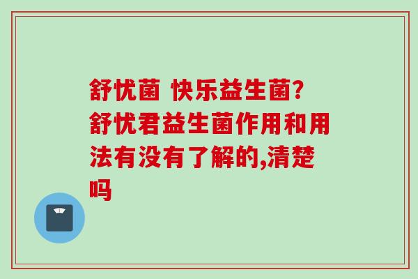舒忧菌 快乐益生菌?舒忧君益生菌作用和用法有没有了解的,清楚吗 舒忧菌 快乐益生菌?舒忧君益生菌作用和用法有没有了解的,清楚吗