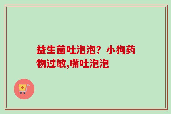 益生菌吐泡泡?小狗,嘴吐泡泡 益生菌吐泡泡?小狗,嘴吐泡泡