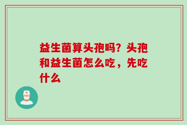 益生菌算头孢吗?头孢和益生菌怎么吃,先吃什么 益生菌算头孢吗?头孢和益生菌怎么吃,先吃什么
