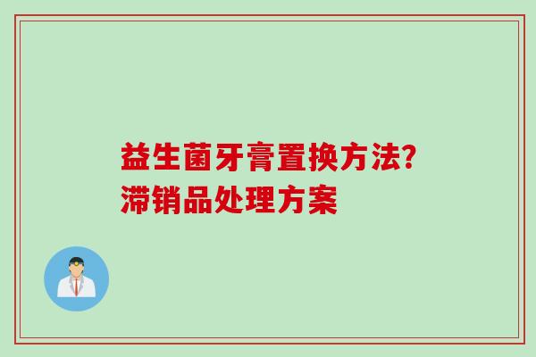 益生菌牙膏置换方法?滞销品处理方案 益生菌牙膏置换方法?滞销品处理方案