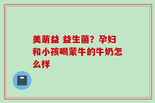 美萌益 益生菌？孕妇和小孩喝蒙牛的牛奶怎么样