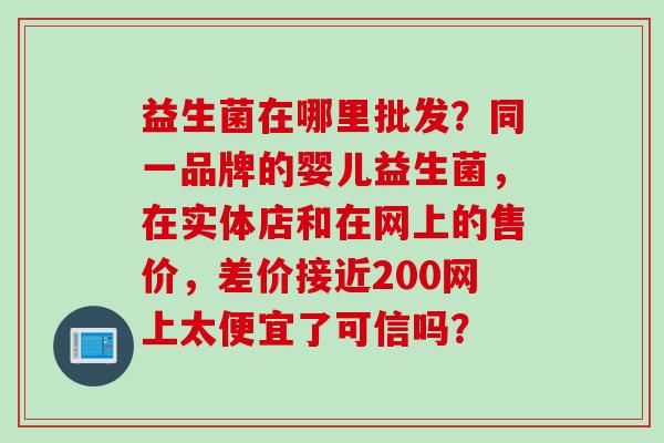 益生菌在哪里批发？同一品牌的婴儿益生菌，在实体店和在网上的售价，差价接近200网上太便宜了可信吗？