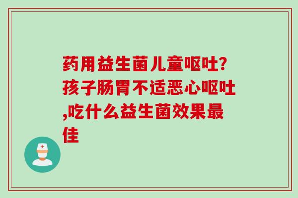 药用益生菌儿童?孩子肠胃不适恶心,吃什么益生菌效果佳 药用益生菌儿童?孩子肠胃不适恶心,吃什么益生菌效果佳