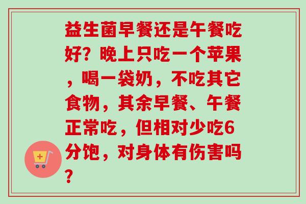益生菌早餐还是午餐吃好?晚上只吃一个苹果,喝一袋奶,不吃其它食物,其余早餐、午餐正常吃,但相对少吃6分饱,对身体有伤害吗? 益生菌早餐还是午餐吃好?晚上只吃一个苹果,喝一袋奶,不吃其它食物,其余早餐、午餐正常吃,但相对少吃6分饱,对身体有伤害吗?