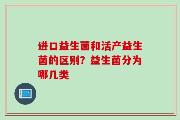进口益生菌和活产益生菌的区别?益生菌分为哪几类 进口益生菌和活产益生菌的区别?益生菌分为哪几类