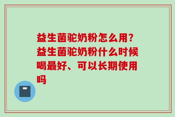 益生菌驼奶粉怎么用？益生菌驼奶粉什么时候喝好、可以长期使用吗