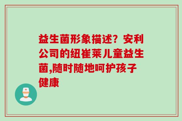 益生菌形象描述?安利公司的纽崔莱儿童益生菌,随时随地呵护孩子健康 益生菌形象描述?安利公司的纽崔莱儿童益生菌,随时随地呵护孩子健康