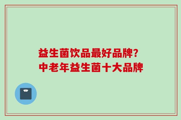 益生菌饮品好品牌?中老年益生菌十大品牌 益生菌饮品好品牌?中老年益生菌十大品牌