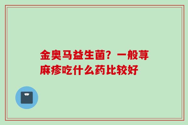 金奥马益生菌?一般荨麻疹吃什么药比较好 金奥马益生菌?一般荨麻疹吃什么药比较好