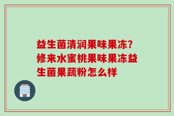 益生菌清润果味果冻?修来水蜜桃果味果冻益生菌果蔬粉怎么样 益生菌清润果味果冻?修来水蜜桃果味果冻益生菌果蔬粉怎么样