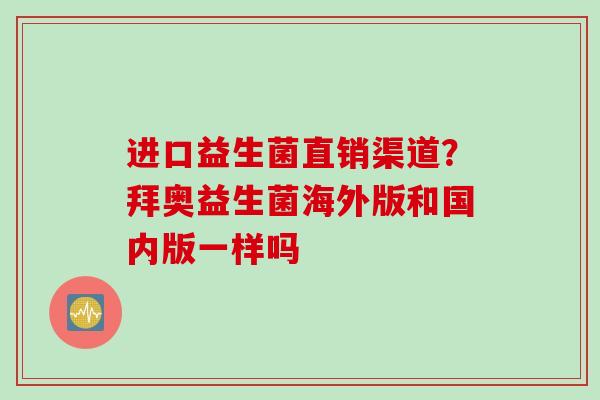 进口益生菌直销渠道?拜奥益生菌海外版和国内版一样吗 进口益生菌直销渠道?拜奥益生菌海外版和国内版一样吗