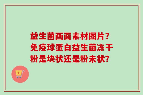益生菌画面素材图片？球蛋白益生菌冻干粉是块状还是粉未状？