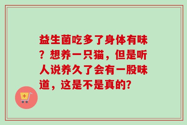 益生菌吃多了身体有味？想养一只猫，但是听人说养久了会有一股味道，这是不是真的？