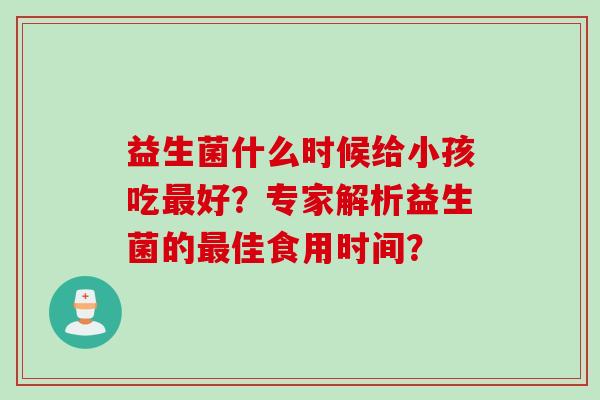 益生菌什么时候给小孩吃好?专家解析益生菌的佳食用时间? 益生菌什么时候给小孩吃好?专家解析益生菌的佳食用时间?