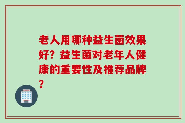老人用哪种益生菌效果好?益生菌对老年人健康的重要性及推荐品牌? 老人用哪种益生菌效果好?益生菌对老年人健康的重要性及推荐品牌?