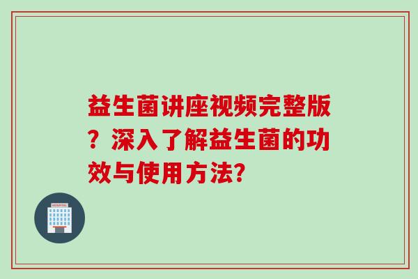 益生菌讲座视频完整版？深入了解益生菌的功效与使用方法？