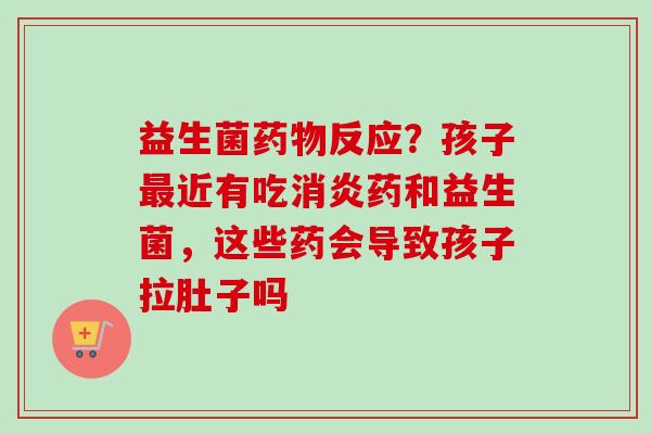 益生菌反应？孩子近有吃药和益生菌，这些药会导致孩子拉肚子吗