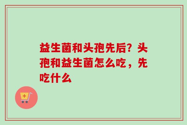 益生菌和头孢先后?头孢和益生菌怎么吃,先吃什么 益生菌和头孢先后?头孢和益生菌怎么吃,先吃什么