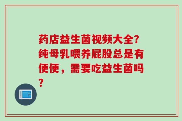 药店益生菌视频大全？纯母乳喂养屁股总是有便便，需要吃益生菌吗？