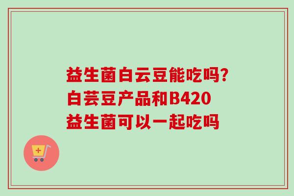 益生菌白云豆能吃吗?白芸豆产品和B420益生菌可以一起吃吗 益生菌白云豆能吃吗?白芸豆产品和B420益生菌可以一起吃吗