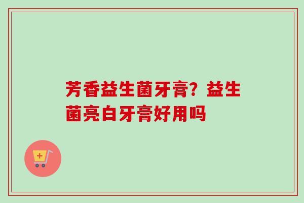 芳香益生菌牙膏？益生菌亮白牙膏好用吗