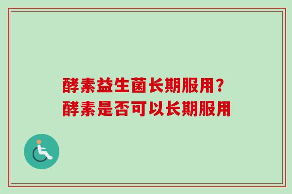 酵素益生菌长期服用?酵素是否可以长期服用 酵素益生菌长期服用?酵素是否可以长期服用