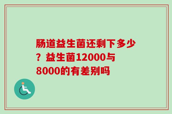 肠道益生菌还剩下多少?益生菌12000与8000的有差别吗 肠道益生菌还剩下多少?益生菌12000与8000的有差别吗