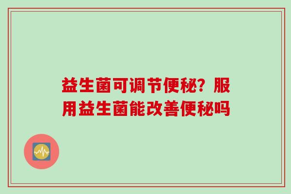 益生菌可调节便秘？服用益生菌能改善便秘吗