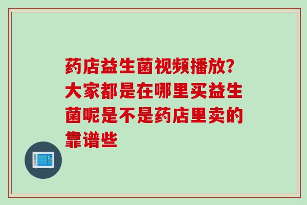 药店益生菌视频播放？大家都是在哪里买益生菌呢是不是药店里卖的靠谱些