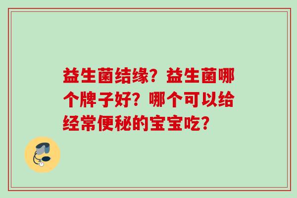 益生菌结缘?益生菌哪个牌子好?哪个可以给经常的宝宝吃? 益生菌结缘?益生菌哪个牌子好?哪个可以给经常的宝宝吃?
