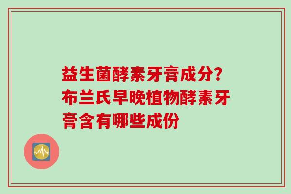 益生菌酵素牙膏成分?布兰氏早晚植物酵素牙膏含有哪些成份 益生菌酵素牙膏成分?布兰氏早晚植物酵素牙膏含有哪些成份