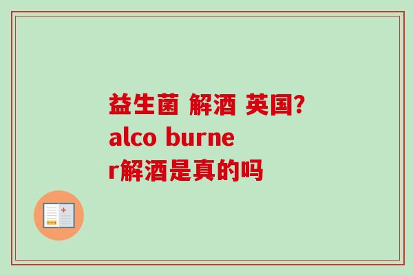 益生菌 解酒 英国?alco burner解酒是真的吗 益生菌 解酒 英国?alco burner解酒是真的吗